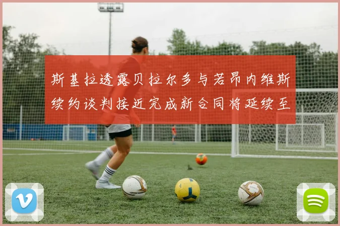 斯基拉透露贝拉尔多与若昂内维斯续约谈判接近完成新合同将延续至2030年