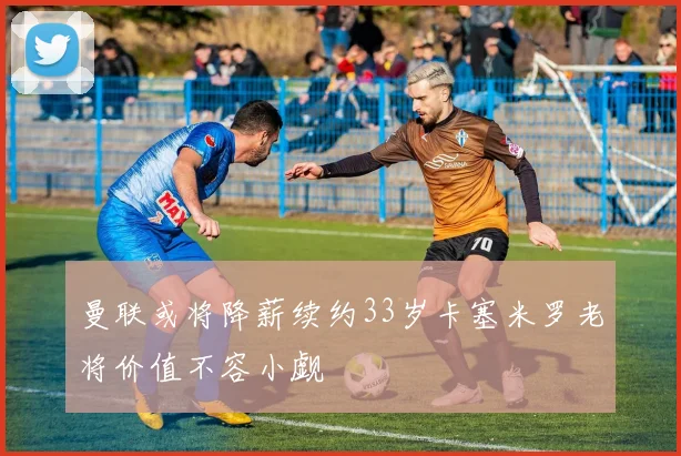 曼联或将降薪续约33岁卡塞米罗老将价值不容小觑