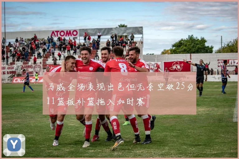 马威全场表现出色但无奈空砍25分11篮板补篮拖入加时赛