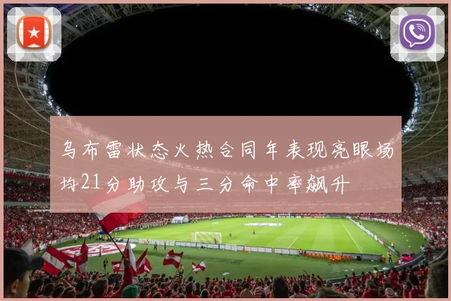 乌布雷状态火热合同年表现亮眼场均21分助攻与三分命中率飙升