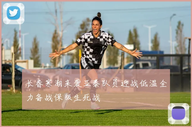 长春寒潮来袭亚泰队员迎战低温全力备战保级生死战