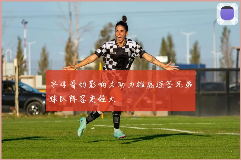 字母哥的影响力助力雄鹿连签兄弟球队阵容更强大