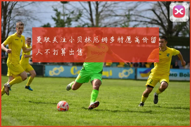 曼联关注小贝林厄姆多特愿高价留人不打算出售