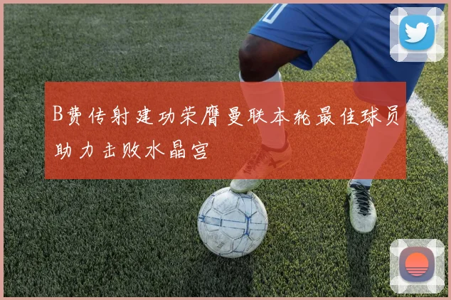 B费传射建功荣膺曼联本轮最佳球员助力击败水晶宫
