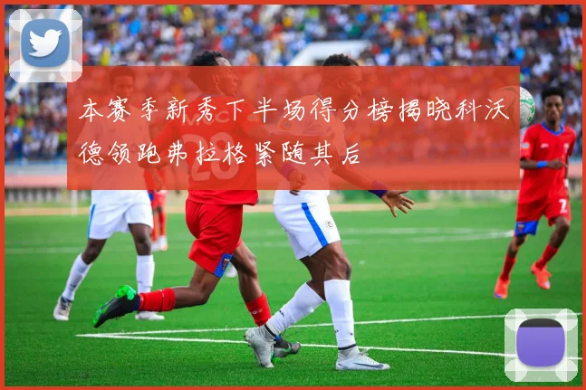 本赛季新秀下半场得分榜揭晓科沃德领跑弗拉格紧随其后