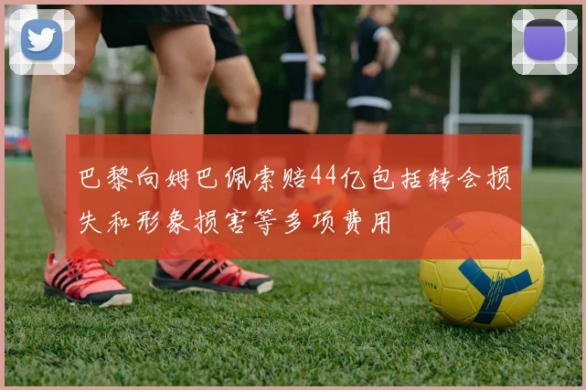巴黎向姆巴佩索赔44亿包括转会损失和形象损害等多项费用