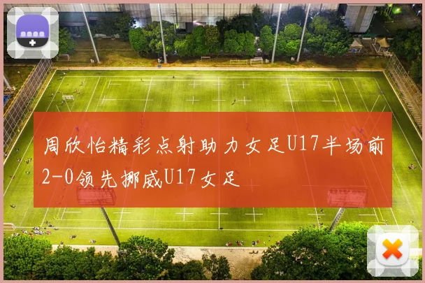 周欣怡精彩点射助力女足U17半场前2-0领先挪威U17女足