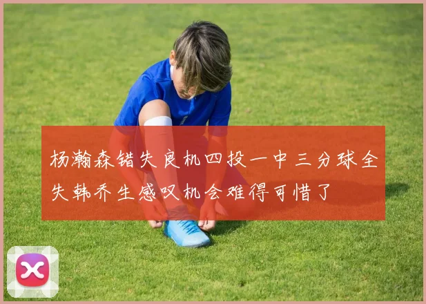 杨瀚森错失良机四投一中三分球全失韩乔生感叹机会难得可惜了