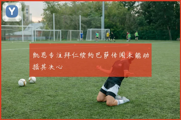 凯恩专注拜仁续约巴萨传闻未能动摇其决心