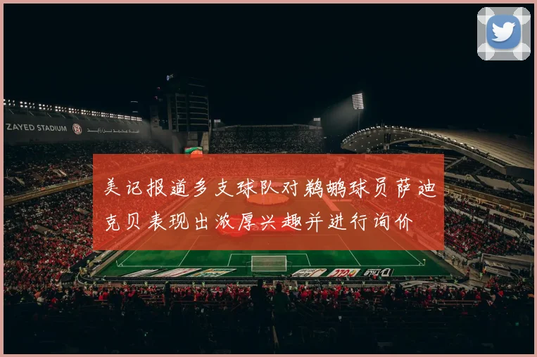 美记报道多支球队对鹈鹕球员萨迪克贝表现出浓厚兴趣并进行询价