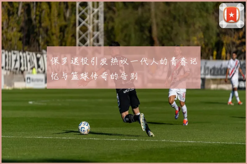 保罗退役引发热议一代人的青春记忆与篮球传奇的告别