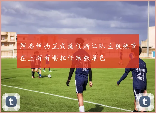 阿洛伊西正式接任浙江队主教练曾在上海海港担任助教角色